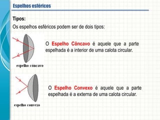 Tipos:
Os espelhos esféricos podem ser de dois tipos:
O Espelho Côncavo é aquele que a parte espelhada é a interior de
uma calota circular.
O Espelho Convexo é aquele que a parte espelhada é a externa de
uma calota circular.
Espelhos esféricos
 