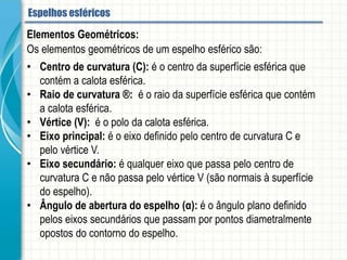 Elementos Geométricos:
Os elementos geométricos de um espelho esférico são:
• Centro de curvatura (C): é o centro da superfície esférica que contém a calota
esférica.
• Raio de curvatura ®: é o raio da superfície esférica que contém a calota esférica.
• Vértice (V): é o polo da calota esférica.
• Eixo principal: é o eixo definido pelo centro de curvatura C e pelo vértice V.
• Eixo secundário: é qualquer eixo que passa pelo centro de curvatura C e não
passa pelo vértice V (são normais à superfície do espelho).
• Ângulo de abertura do espelho (α): é o ângulo plano definido pelos eixos
secundários que passam por pontos diametralmente opostos do contorno do
espelho.
Espelhos esféricos
 
