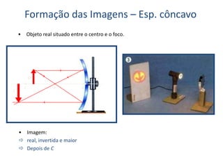 Formação das Imagens – Esp. côncavo
• Objeto real situado entre o centro e o foco.
C F V
O
I
• Imagem:
 real, invertida e maior
 Depois de C
 