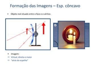 Formação das Imagens – Esp. côncavo
• Objeto real situado entre o foco e o vértice.
C F V
O
• Imagem:
 Virtual, direita e maior
 “atrás do espelho”
I
 