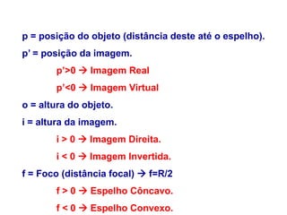 FÍSICA, 2º
Espelhos Planos e Esféricos
p = posição do objeto (distância deste até o espelho).
p’ = posição da imagem.
p’>0  Imagem Real
p’<0  Imagem Virtual
o = altura do objeto.
i = altura da imagem.
i > 0  Imagem Direita.
i < 0  Imagem Invertida.
f = Foco (distância focal)  f=R/2
f > 0  Espelho Côncavo.
f < 0  Espelho Convexo.
 