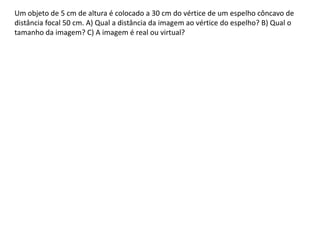 Um objeto de 5 cm de altura é colocado a 30 cm do vértice de um espelho côncavo de
distância focal 50 cm. A) Qual a distância da imagem ao vértice do espelho? B) Qual o
tamanho da imagem? C) A imagem é real ou virtual?
 
