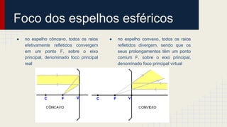 Foco dos espelhos esféricos
● no espelho côncavo, todos os raios
efetivamente refletidos convergem
em um ponto F, sobre o eixo
principal, denominado foco principal
real
● no espelho convexo, todos os raios
refletidos divergem, sendo que os
seus prolongamentos têm um ponto
comum F, sobre o eixo principal,
denominado foco principal virtual
 