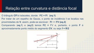 Relação entre curvatura e distância focal
O triângulo CFI é isósceles, donde: FC = FI (eq.1)
Por tratar de um espelho de Gauss, o ponto de incidência I se localiza nas
proximidades de V, assim, pode-se escrever: FI ~= FV (eq.2)
Comparando (eq.1) e (eq.2) temos FC = FV e, portanto, o ponto F é
aproximadamente ponto médio do segmento CV, ou seja: f = R/2
 
