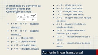 Aumento linear transversal
A ampliação ou aumento da
imagem é dada por:
Convenção de sinais
● f > 0 → R > 0 → espelho
côncavo;
● f < 0 → R < 0 → espelho
convexo;
● p > 0 → objeto real;
● p < 0 → objeto virtual;
● p’ > 0 → imagem real;
● p’ < 0 → imagem virtual;
● o > 0 → objeto para cima;
● o < 0 → objeto para baixo;
● i > 0 → imagem para cima;
● i < 0 → imagem para baixo;
● A > 0 → imagem direita em relação
ao objeto;
● A < 0 → imagem invertida em
relação ao objeto;
● |A| = 1 → imagem do mesmo
tamanho que o objeto;
● |A| > 1 → imagem maior do que o
objeto;
● |A| < 1 → imagem menor do que o
objeto;
 