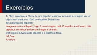 Exercícios
1- Num anteparo a 30cm de um espelho esférico forma-se a imagem de um
objeto real situado a 10cm do espelho. Determine:
a)A natureza do espelho:
Imagem em um anteparo, logo é uma imagem real. O espelho é côncavo, pois
espelhos convexos só formam imagens virtuais
b)O raio de curvatura do espelho e a distância focal.
f=7,5cm
R=15cm
 