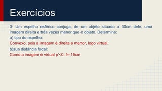 Exercícios
3- Um espelho esférico conjuga, de um objeto situado a 30cm dele, uma
imagem direita e três vezes menor que o objeto. Determine:
a) tipo do espelho:
Convexo, pois a imagem é direita e menor, logo virtual.
b)sua distância focal:
Como a imagem é virtual p’<0. f=-15cm
 