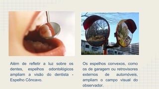 Além de refletir a luz sobre os
dentes, espelhos odontológicos
ampliam a visão do dentista -
Espelho Côncavo.
Os espelhos convexos, como
os de garagem ou retrovisores
externos de automóveis,
ampliam o campo visual do
observador.
 
