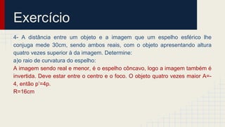 Exercício
4- A distância entre um objeto e a imagem que um espelho esférico lhe
conjuga mede 30cm, sendo ambos reais, com o objeto apresentando altura
quatro vezes superior à da imagem. Determine:
a)o raio de curvatura do espelho:
A imagem sendo real e menor, é o espelho côncavo, logo a imagem também é
invertida. Deve estar entre o centro e o foco. O objeto quatro vezes maior A=-
4, então p’=4p.
R=16cm
 