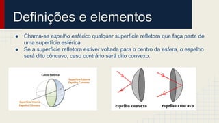 Definições e elementos
● Chama-se espelho esférico qualquer superfície refletora que faça parte de
uma superfície esférica.
● Se a superfície refletora estiver voltada para o centro da esfera, o espelho
será dito côncavo, caso contrário será dito convexo.
 