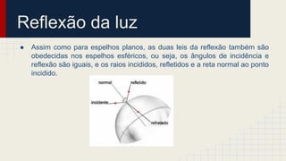 Reflexão da luz
● Assim como para espelhos planos, as duas leis da reflexão também são
obedecidas nos espelhos esféricos, ou seja, os ângulos de incidência e
reflexão são iguais, e os raios incididos, refletidos e a reta normal ao ponto
incidido.
 
