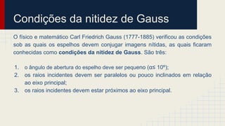 Condições da nitidez de Gauss
O físico e matemático Carl Friedrich Gauss (1777-1885) verificou as condições
sob as quais os espelhos devem conjugar imagens nítidas, as quais ficaram
conhecidas como condições da nitidez de Gauss. São três:
1. o ângulo de abertura do espelho deve ser pequeno (α≤ 10º);
2. os raios incidentes devem ser paralelos ou pouco inclinados em relação
ao eixo principal;
3. os raios incidentes devem estar próximos ao eixo principal.
 