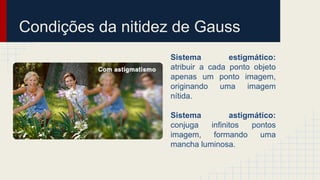 Condições da nitidez de Gauss
Sistema estigmático:
atribuir a cada ponto objeto
apenas um ponto imagem,
originando uma imagem
nítida.
Sistema astigmático:
conjuga infinitos pontos
imagem, formando uma
mancha luminosa.
 