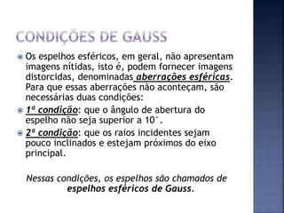  Os espelhos esféricos, em geral, não apresentam
imagens nítidas, isto é, podem fornecer imagens
distorcidas, denominadas aberrações esféricas.
Para que essas aberrações não aconteçam, são
necessárias duas condições:
 1ª condição: que o ângulo de abertura do
espelho não seja superior a 10°.
 2ª condição: que os raios incidentes sejam
pouco inclinados e estejam próximos do eixo
principal.
Nessas condições, os espelhos são chamados de
espelhos esféricos de Gauss.
 
