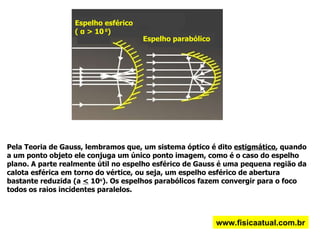Espelho esférico (  α  > 10  0 )  Espelho parabólico  Pela Teoria de Gauss, lembramos que, um sistema óptico é dito  estigmático , quando a um ponto objeto ele conjuga um único ponto imagem, como é o caso do espelho plano. A parte realmente útil no espelho esférico de Gauss é uma pequena região da calota esférica em torno do vértice, ou seja, um espelho esférico de abertura bastante reduzida (a  <  10 o ). Os espelhos parabólicos fazem convergir para o foco todos os raios incidentes paralelos. www.fisicaatual.com.br 