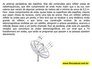 As antenas parabólicas são espelhos. Elas são construídas para refletir ondas de radiofrequências, que têm comprimento de onda muito maior que o da luz, com valores que variam de algumas centenas de metros até o mínimo de cerca de 0,3 m. Para  esses comprimentos de onda, quase todas as superfícies são espelhos, mesmo que sejam cheias de buracos, como uma tela de arame. Para um refletor esférico refletir as ondas para um ponto, o foco terá que se localizar a uma distância muito grande do refletor, o que torna sua construção inviável. Se as ondas eletromagnéticas emitidas por um satélite, atingirem a antena parabólica, ocorrera a reflexão desses raios a um ponto chamado  foco da parábola,  onde está um aparelho receptor que convertera as ondas eletromagnéticas em um sinal que a TV transformara em ondas, que serão os programas que passam e as pessoas assistem diariamente. www.fisicaatual.com.br 