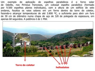 Um exemplo de aplicação de espelhos parabólicos é o forno solar de Odeillo, nos Pirineus franceses, um colossal espelho parabólico (formado por 9.500 espelhos planos individuais), com a altura de um edifício de sete andares, focaliza os raios solares em um forno dentro da torre do coletor, fazendo-o alcançar temperaturas de até 3.800 ºC, o suficiente para abrir um furo de 30 cm de diâmetro numa chapa de aço de 3/8 de polegada de espessura, em apenas 60 segundos. A potência é de 1 MW. heliostatos Torre do coletor 