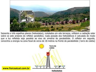 Sessenta e três espelhos planos (heliostatos), instalados em oito terraços, refletem a radiação solar sobre os sete andares do refletor parabólico. Cada posição dos heliostáticos é calculada de modo que a luz refletida seja paralela ao eixo de simetria do parabolóide. O refletor em seguida, concentra a energia na zona focal de cerca de 18 metros na frente do parabolóide ( torre de coleta) www.fisicaatual.com.br Torre de coleta heliostatos 