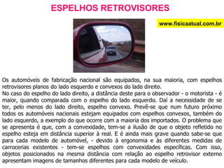 ESPELHOS RETROVISORES Os automóveis de fabricação nacional são equipados, na sua maioria, com espelhos retrovisores planos do lado esquerdo e convexos do lado direito. No caso do espelho do lado direito, a distância deste para o observador - o motorista - é maior, quando comparada com o espelho do lado esquerdo. Daí a necessidade de se ter, pelo menos do lado direito, espelho convexo. Prevê-se que num futuro próximo todos os automóveis nacionais estejam equipados com espelhos convexos, também do lado esquerdo, a exemplo do que ocorre com a maioria dos importados. O problema que se apresenta é que, com a convexidade, tem-se a ilusão de que o objeto refletido no espelho esteja em distância superior à real. E é ainda mais grave quando sabe-se que para cada modelo de automóvel, - devido à ergonomia e às diferentes medidas de carrocerias existentes - tem-se espelhos com convexidades específicas. Com isso, objetos posicionados na mesma distância com relação ao espelho retrovisor externo apresentam imagens de tamanhos diferentes para cada modelo de veículo. www.fisicaatual.com.br 