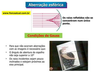 Condições de Gauss Para que não ocorram aberrações com as imagens é necessário que: O ângulo de abertura do espelho não seja superior a 10° Os raios incidentes sejam pouco inclinados e estejam próximos ao eixo principal. Os raios refletidos não se concentram num único ponto. Aberração esférica www.fisicaatual.com.br 