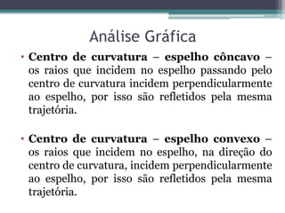 Análise Gráfica 
•Centro de curvatura – espelho côncavo – os raios que incidem no espelho passando pelo centro de curvatura incidem perpendicularmente ao espelho, por isso são refletidos pela mesma trajetória. 
•Centro de curvatura – espelho convexo – os raios que incidem no espelho, na direção do centro de curvatura, incidem perpendicularmente ao espelho, por isso são refletidos pela mesma trajetória.  