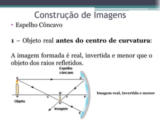 Construção de Imagens 
•Espelho Côncavo 
1 – Objeto real antes do centro de curvatura: A imagem formada é real, invertida e menor que o objeto dos raios refletidos. 
Imagem real, invertida e menor  