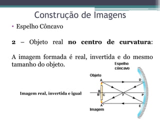 Construção de Imagens 
•Espelho Côncavo 
2 – Objeto real no centro de curvatura: A imagem formada é real, invertida e do mesmo tamanho do objeto. 
Imagem real, invertida e igual  