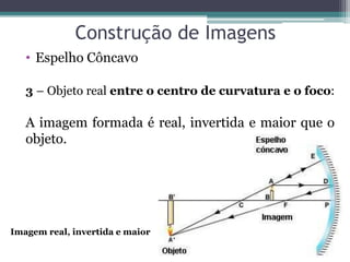 Construção de Imagens 
•Espelho Côncavo 
3 – Objeto real entre o centro de curvatura e o foco: A imagem formada é real, invertida e maior que o objeto. 
Imagem real, invertida e maior  