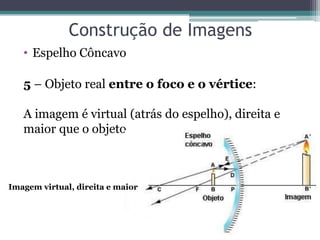 Construção de Imagens 
•Espelho Côncavo 
5 – Objeto real entre o foco e o vértice: A imagem é virtual (atrás do espelho), direita e maior que o objeto. 
Imagem virtual, direita e maior  