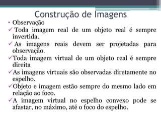 Construção de Imagens 
•Observação 
 Toda imagem real de um objeto real é sempre invertida. 
 As imagens reais devem ser projetadas para observação. 
Toda imagem virtual de um objeto real é sempre direita 
As imagens virtuais são observadas diretamente no espelho. 
Objeto e imagem estão sempre do mesmo lado em relação ao foco. 
A imagem virtual no espelho convexo pode se afastar, no máximo, até o foco do espelho.  