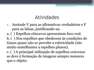 Atividades 
1.Assinale V para as afirmativas verdadeiras e F para as falsas, justificando-as. 
a. ( ) Espelhos côncavos apresentam foco real. 
b. ( ) Nos espelhos que obedecem às condições de Gauss quase não se percebe a esfericidade (são muito semelhantes a espelhos planos). 
c. ( ) A principal utilização de espelhos convexos se deve à formação de imagens sempre menores que o objeto.  