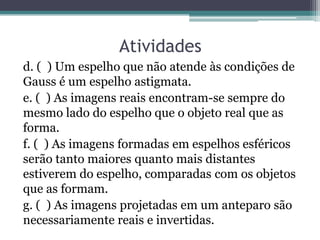 Atividades 
d. ( ) Um espelho que não atende às condições de Gauss é um espelho astigmata. 
e. ( ) As imagens reais encontram-se sempre do mesmo lado do espelho que o objeto real que as forma. 
f. ( ) As imagens formadas em espelhos esféricos serão tanto maiores quanto mais distantes estiverem do espelho, comparadas com os objetos que as formam. 
g. ( ) As imagens projetadas em um anteparo são necessariamente reais e invertidas.  