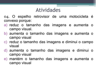 Atividades 
04. O espelho retrovisor de uma motocicleta é convexo porque: 
a)reduz o tamanho das imagens e aumenta o campo visual. 
b)aumenta o tamanho das imagens e aumenta o campo visual 
c)reduz o tamanho das imagens e diminui o campo visual 
d)aumenta o tamanho das imagens e diminui o campo visual 
e)mantém o tamanho das imagens e aumenta o campo visual  