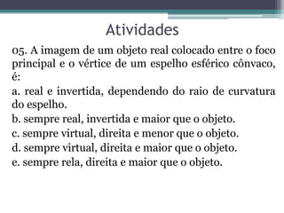 Atividades 
05. A imagem de um objeto real colocado entre o foco principal e o vértice de um espelho esférico cônvaco, é: 
a. real e invertida, dependendo do raio de curvatura do espelho. 
b. sempre real, invertida e maior que o objeto. 
c. sempre virtual, direita e menor que o objeto. 
d. sempre virtual, direita e maior que o objeto. 
e. sempre rela, direita e maior que o objeto.  