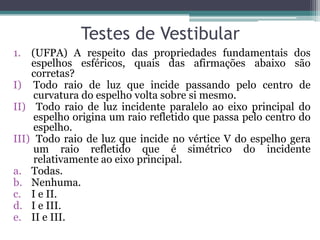 Testes de Vestibular 
1.(UFPA) A respeito das propriedades fundamentais dos espelhos esféricos, quais das afirmações abaixo são corretas? 
I)Todo raio de luz que incide passando pelo centro de curvatura do espelho volta sobre si mesmo. 
II) Todo raio de luz incidente paralelo ao eixo principal do espelho origina um raio refletido que passa pelo centro do espelho. 
III) Todo raio de luz que incide no vértice V do espelho gera um raio refletido que é simétrico do incidente relativamente ao eixo principal. 
a.Todas. 
b.Nenhuma. 
c.I e II. 
d.I e III. 
e.II e III.  