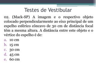 Testes de Vestibular 
02. (Mack-SP) A imagem e o respectivo objeto colocado perpendicularmente ao eixo principal de um espelho esférico côncavo de 30 cm de distância focal têm a mesma altura. A distância entre este objeto e o vértice do espelho é de: 
a.10 cm 
b.15 cm 
c.30 cm 
d.45 cm 
e.60 cm  