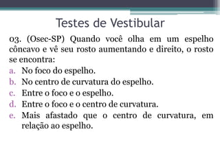 Testes de Vestibular 
03. (Osec-SP) Quando você olha em um espelho côncavo e vê seu rosto aumentando e direito, o rosto se encontra: 
a.No foco do espelho. 
b.No centro de curvatura do espelho. 
c.Entre o foco e o espelho. 
d.Entre o foco e o centro de curvatura. 
e.Mais afastado que o centro de curvatura, em relação ao espelho.  