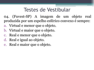 Testes de Vestibular 
04. (Fuvest-SP) A imagem de um objeto real produzida por um espelho esférico convexo é sempre: 
a.Virtual e menor que o objeto. 
b.Virtual e maior que o objeto. 
c.Real e menor que o objeto. 
d.Real e igual ao objeto. 
e.Real e maior que o objeto.  