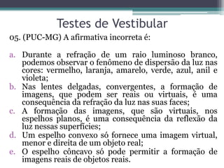 Testes de Vestibular 
05. (PUC-MG) A afirmativa incorreta é: 
a.Durante a refração de um raio luminoso branco, podemos observar o fenômeno de dispersão da luz nas cores: vermelho, laranja, amarelo, verde, azul, anil e violeta; 
b.Nas lentes delgadas, convergentes, a formação de imagens, que podem ser reais ou virtuais, é uma consequência da refração da luz nas suas faces; 
c.A formação das imagens, que são virtuais, nos espelhos planos, é uma consequência da reflexão da luz nessas superfícies; 
d.Um espelho convexo só fornece uma imagem virtual, menor e direita de um objeto real; 
e.O espelho côncavo só pode permitir a formação de imagens reais de objetos reais.  