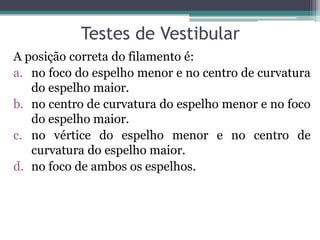 Testes de Vestibular 
A posição correta do filamento é: 
a.no foco do espelho menor e no centro de curvatura do espelho maior. 
b.no centro de curvatura do espelho menor e no foco do espelho maior. 
c.no vértice do espelho menor e no centro de curvatura do espelho maior. 
d.no foco de ambos os espelhos.  