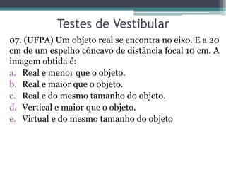 Testes de Vestibular 
07. (UFPA) Um objeto real se encontra no eixo. E a 20 cm de um espelho côncavo de distância focal 10 cm. A imagem obtida é: 
a.Real e menor que o objeto. 
b.Real e maior que o objeto. 
c.Real e do mesmo tamanho do objeto. 
d.Vertical e maior que o objeto. 
e.Virtual e do mesmo tamanho do objeto  