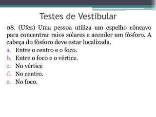 Testes de Vestibular 
08. (Ufes) Uma pessoa utiliza um espelho côncavo para concentrar raios solares e acender um fósforo. A cabeça do fósforo deve estar localizada. 
a.Entre o centro e o foco. 
b.Entre o foco e o vértice. 
c.No vértice 
d.No centro. 
e.No foco. 