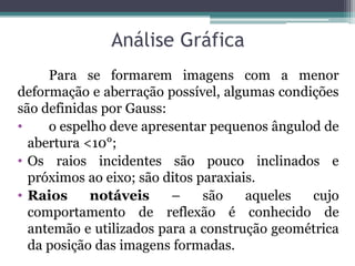 Análise Gráfica 
Para se formarem imagens com a menor deformação e aberração possível, algumas condições são definidas por Gauss: 
• o espelho deve apresentar pequenos ângulod de abertura <10°; 
•Os raios incidentes são pouco inclinados e próximos ao eixo; são ditos paraxiais. 
•Raios notáveis – são aqueles cujo comportamento de reflexão é conhecido de antemão e utilizados para a construção geométrica da posição das imagens formadas.  