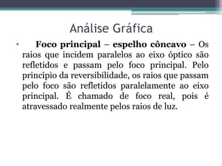 Análise Gráfica 
• Foco principal – espelho côncavo – Os raios que incidem paralelos ao eixo óptico são refletidos e passam pelo foco principal. Pelo princípio da reversibilidade, os raios que passam pelo foco são refletidos paralelamente ao eixo principal. É chamado de foco real, pois é atravessado realmente pelos raios de luz. 
 