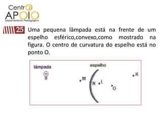 Uma pequena lâmpada está na frente de um
espelho esférico,convexo,como mostrado na
figura. O centro de curvatura do espelho está no
ponto O.
 