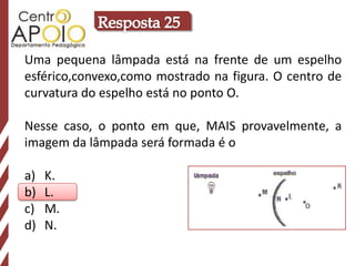Uma pequena lâmpada está na frente de um espelho
esférico,convexo,como mostrado na figura. O centro de
curvatura do espelho está no ponto O.

Nesse caso, o ponto em que, MAIS provavelmente, a
imagem da lâmpada será formada é o

a)   K.
b)   L.
c)   M.
d)   N.
 