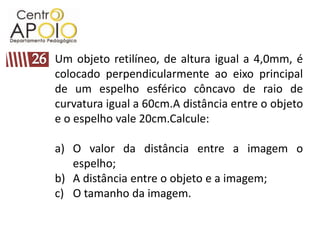 Um objeto retilíneo, de altura igual a 4,0mm, é
colocado perpendicularmente ao eixo principal
de um espelho esférico côncavo de raio de
curvatura igual a 60cm.A distância entre o objeto
e o espelho vale 20cm.Calcule:

a) O valor da distância entre a imagem o
   espelho;
b) A distância entre o objeto e a imagem;
c) O tamanho da imagem.
 