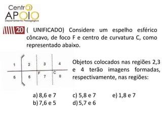 ( UNIFICADO) Considere um espelho esférico
côncavo, de foco F e centro de curvatura C, como
representado abaixo.

                Objetos colocados nas regiões 2,3
                e 4 terão imagens formadas,
                respectivamente, nas regiões:

  a) 8,6 e 7    c) 5,8 e 7     e) 1,8 e 7
  b) 7,6 e 5    d) 5,7 e 6
 
