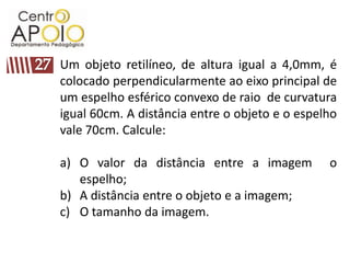 Um objeto retilíneo, de altura igual a 4,0mm, é
colocado perpendicularmente ao eixo principal de
um espelho esférico convexo de raio de curvatura
igual 60cm. A distância entre o objeto e o espelho
vale 70cm. Calcule:

a) O valor da distância entre a imagem          o
   espelho;
b) A distância entre o objeto e a imagem;
c) O tamanho da imagem.
 