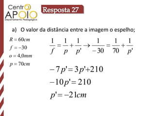 a) O valor da distância entre a imagem o espelho;
R 60cm         1     1    1      1      1     1
f   30
               f     p    p'     30    70     p'
o 4,0mm
p 70cm
                   7 p' 3 p' 210
                   10 p' 210
               p'        21cm
 